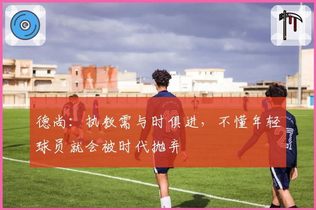 德尚：执教需与时俱进，不懂年轻球员就会被时代抛弃