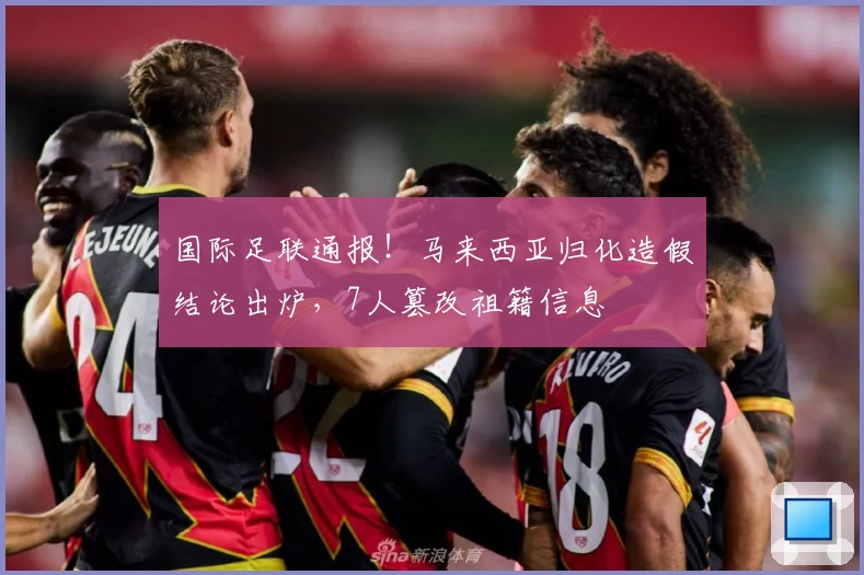 国际足联通报！马来西亚归化造假结论出炉，7人篡改祖籍信息