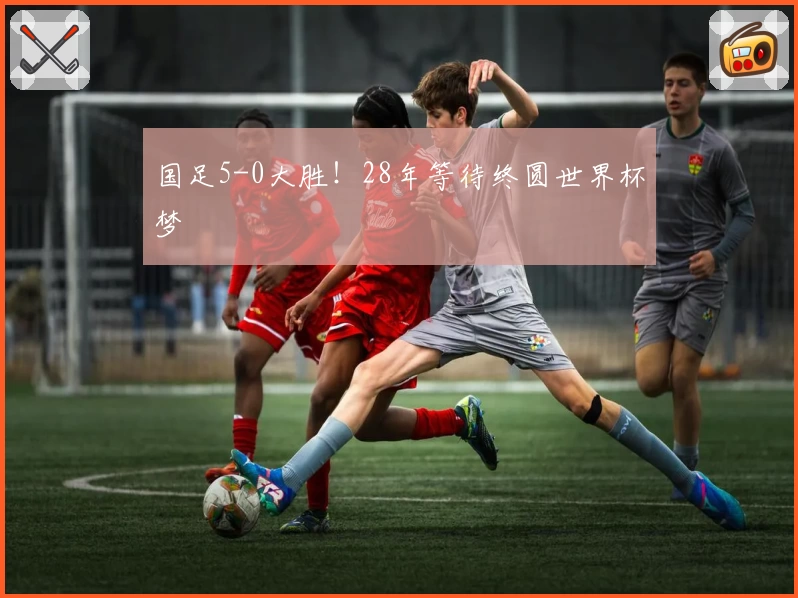 国足5-0大胜！28年等待终圆世界杯梦
