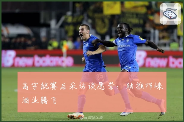 高宇航赛后采访谈愿景，助推邛崃酒业腾飞