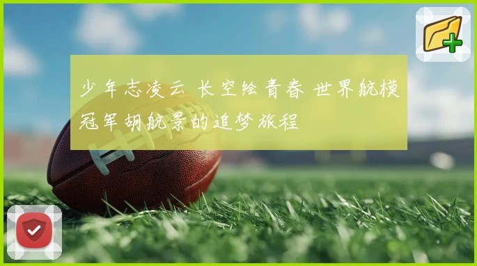 少年志凌云 长空绘青春 世界航模冠军胡航景的追梦旅程