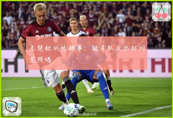 王楚钦训练趣事：错拿队友水杯问完照喝