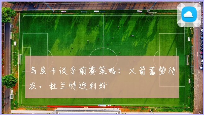 乌度卡谈季前赛策略：火箭蓄势待发，杜兰特迎利好