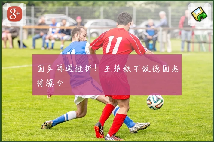 国乒再遇挫折！王楚钦不敌德国老将爆冷