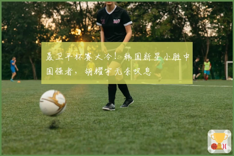 聂卫平杯赛大冷！韩国新星小胜中国强者，胡耀宇无奈叹息