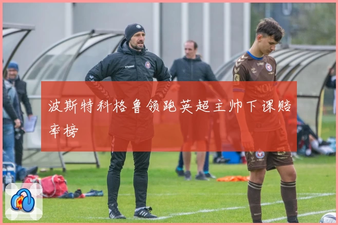波斯特科格鲁领跑英超主帅下课赔率榜