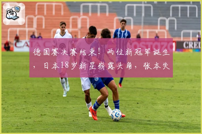 德国赛决赛结束！两位新冠军诞生，日本18岁新星崭露头角，张本失意
