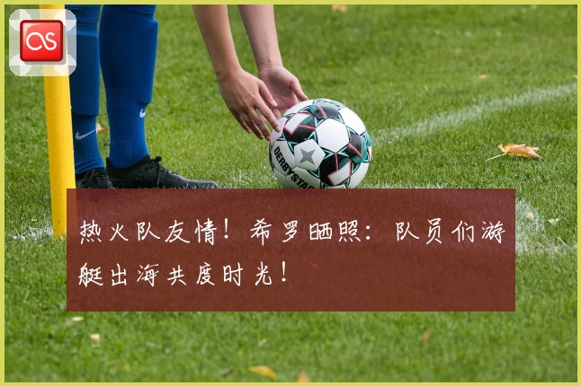 热火队友情！希罗晒照：队员们游艇出海共度时光！