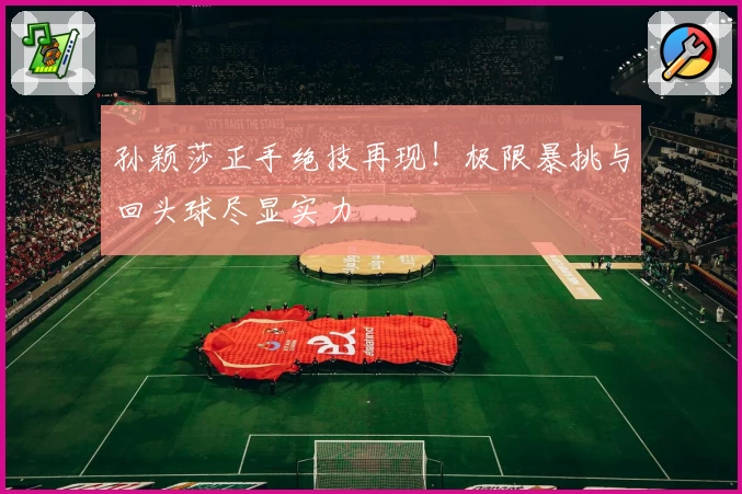 孙颖莎正手绝技再现！极限暴挑与回头球尽显实力