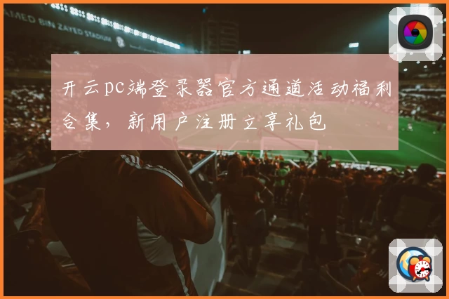 开云pc端登录器官方通道活动福利合集，新用户注册立享礼包