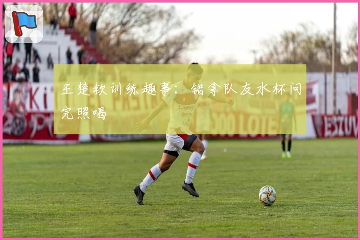 王楚钦训练趣事：错拿队友水杯问完照喝