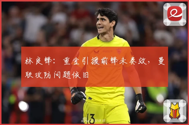 林良锋：重金引援前锋未奏效，曼联攻防问题依旧