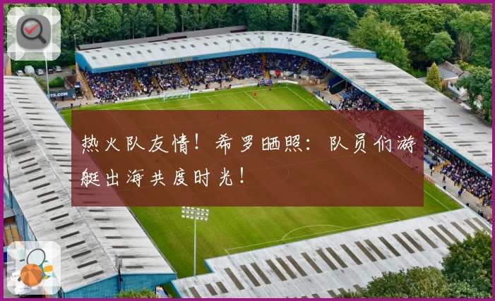 热火队友情！希罗晒照：队员们游艇出海共度时光！