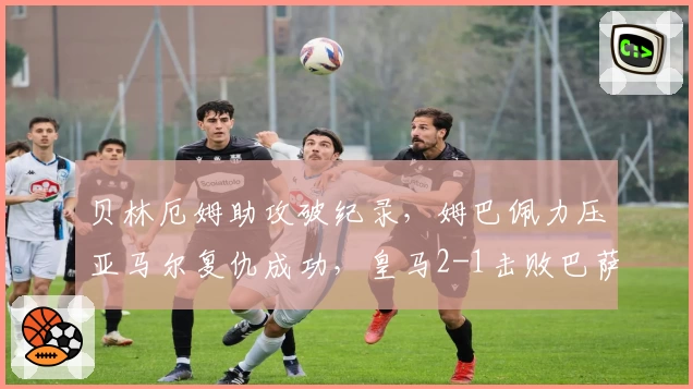 贝林厄姆助攻破纪录，姆巴佩力压亚马尔复仇成功，皇马2-1击败巴萨