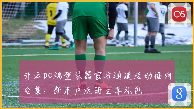 开云pc端登录器官方通道活动福利合集，新用户注册立享礼包