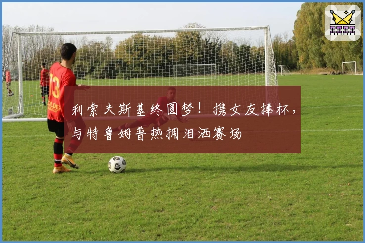 利索夫斯基终圆梦！携女友捧杯，与特鲁姆普热拥泪洒赛场