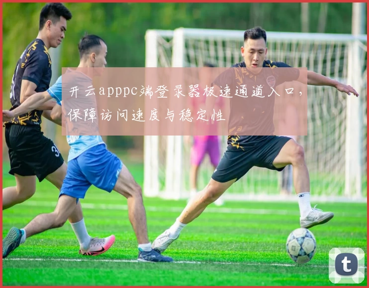 开云apppc端登录器极速通道入口，保障访问速度与稳定性